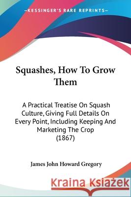 Squashes, How To Grow Them: A Practical Treatise On Squash Culture, Giving Full Details On Every Point, Including Keeping And Marketing The Crop ( Gregory, James John Howard 9780548879054 