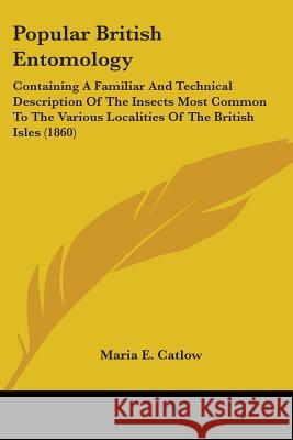 Popular British Entomology: Containing A Familiar And Technical Description Of The Insects Most Common To The Various Localities Of The British Is Catlow, Maria E. 9780548880050