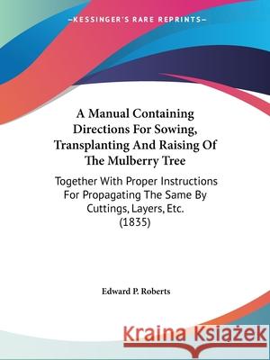 A Manual Containing Directions For Sowing, Transplanting And Raising Of The Mulberry Tree: Together With Proper Instructions For Propagating The Same Roberts, Edward P. 9780548883020