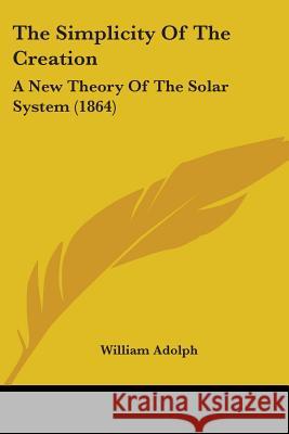 The Simplicity Of The Creation: A New Theory Of The Solar System (1864) William Adolph 9780548883891