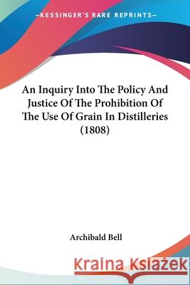 An Inquiry Into The Policy And Justice Of The Prohibition Of The Use Of Grain In Distilleries (1808) Archibald Bell 9780548883945