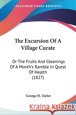 The Excursion Of A Village Curate: Or The Fruits And Gleanings Of A Month's Ramble In Quest Of Health (1827) George H. Taylor 9780548884218 