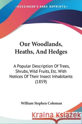 Our Woodlands, Heaths, And Hedges: A Popular Description Of Trees, Shrubs, Wild Fruits, Etc. With Notices Of Their Insect Inhabitants (1859) William Ste Coleman 9780548884799