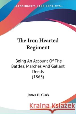 The Iron Hearted Regiment: Being An Account Of The Battles, Marches And Gallant Deeds (1865) James H. Clark 9780548888230 