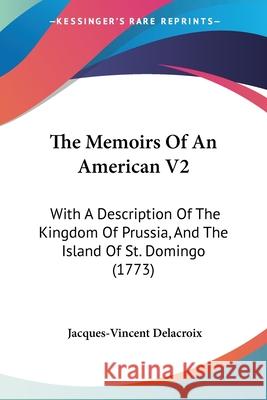 The Memoirs Of An American V2: With A Description Of The Kingdom Of Prussia, And The Island Of St. Domingo (1773) Jacques-V Delacroix 9780548889664 