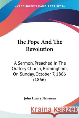 The Pope And The Revolution: A Sermon, Preached In The Oratory Church, Birmingham, On Sunday, October 7, 1866 (1866) John Henry Newman 9780548890004 