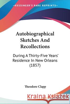 Autobiographical Sketches And Recollections: During A Thirty-Five Years' Residence In New Orleans (1857) Theodore Clapp 9780548890684
