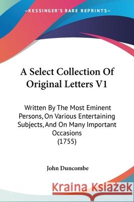 A Select Collection Of Original Letters V1: Written By The Most Eminent Persons, On Various Entertaining Subjects, And On Many Important Occasions (17 John Duncombe 9780548891308