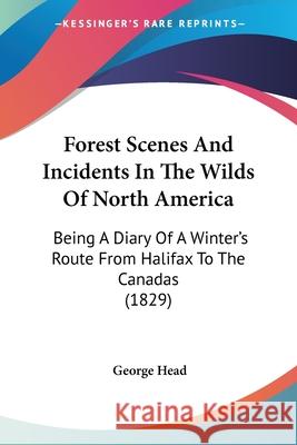 Forest Scenes And Incidents In The Wilds Of North America: Being A Diary Of A Winter's Route From Halifax To The Canadas (1829) George Head 9780548891797