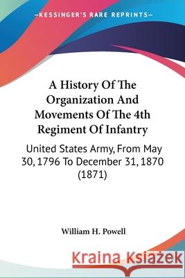 A History Of The Organization And Movements Of The 4th Regiment Of Infantry: United States Army, From May 30, 1796 To December 31, 1870 (1871) William H. Powell 9780548891827