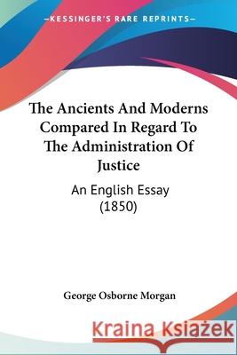 The Ancients And Moderns Compared In Regard To The Administration Of Justice: An English Essay (1850) George Osbor Morgan 9780548898321