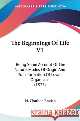 The Beginnings Of Life V1: Being Some Account Of The Nature, Modes Of Origin And Transformation Of Lower Organisms (1872) H. Charlton Bastian 9780548899700 