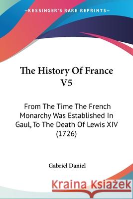 The History Of France V5: From The Time The French Monarchy Was Established In Gaul, To The Death Of Lewis XIV (1726) Gabriel Daniel 9780548903353