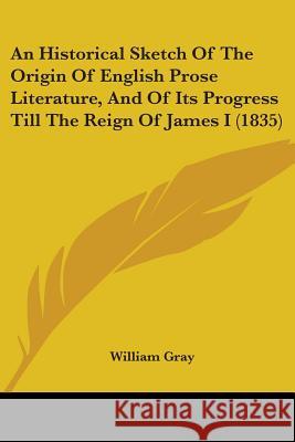 An Historical Sketch Of The Origin Of English Prose Literature, And Of Its Progress Till The Reign Of James I (1835) William Gray 9780548904329