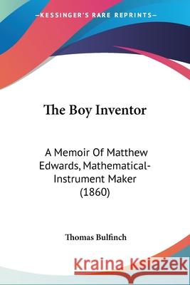 The Boy Inventor: A Memoir Of Matthew Edwards, Mathematical-Instrument Maker (1860) Thomas Bulfinch 9780548905913 