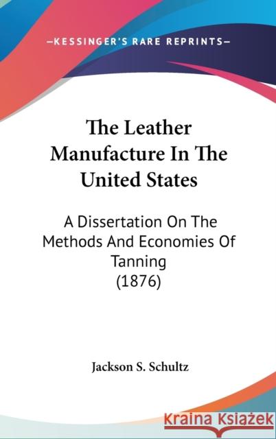 The Leather Manufacture In The United States: A Dissertation On The Methods And Economies Of Tanning (1876) Schultz, Jackson S. 9780548990285 0