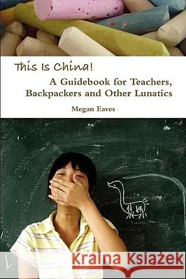 This Is China: A Guidebook for Teachers, Backpackers and Other Lunatics Megan Eaves 9780557081189 Lulu.com