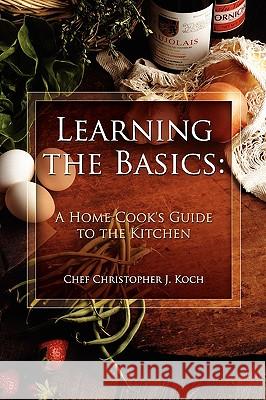 Learning the Basics: A Home Cook's Guide to the Kitchen: A Step-by-step Guide to Learning the Basics Chef Christopher J. Koch 9780557364084 Lulu.com