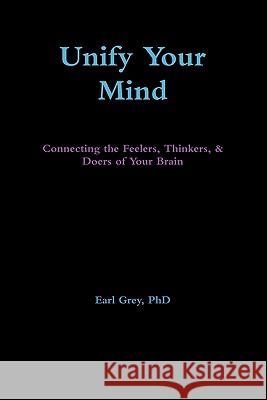 Unify Your Mind: Connecting the Feelers, Thinkers, & Doers of Your Brain Earl Grey, PhD 9780557722136 Lulu.com