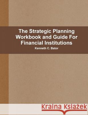 The Strategic Planning Workbook and Guide For Financial Institutions Kenneth C Bator 9780557830015