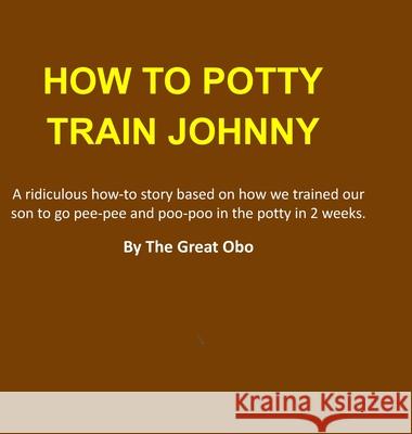 How To Potty Train Johnny: A ridiculous how-to story based on how we trained our son to go pee-pee and poo-poo in the potty in 2 weeks. The Great Obo Q 9780557945450 Lulu.com