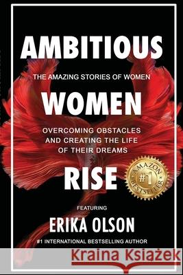 Ambitious Women Rise: The Amazing Stories of Women Overcoming Obstacles and Creating the Life of their Dreams Erika Olson 9780557945641