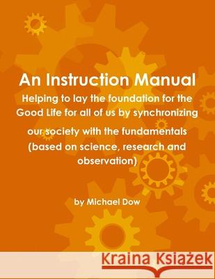 An Instruction Manual: Helping to Lay the Foundation for the Good Life for All of Us by Synchronizing Our Society with the Fundamentals (based on Science, Research and Observation) Michael Dow 9780557999286 Lulu.com