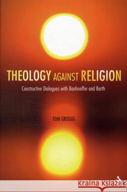 Theology Against Religion: Constructive Dialogues with Bonhoeffer and Barth Greggs, Tom 9780567104236