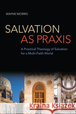 Salvation as Praxis: A Practical Theology of Salvation for a Multi-Faith World Wayne Morris 9780567532091 T & T Clark International