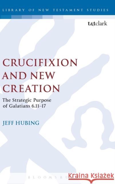 Crucifixion and New Creation: The Strategic Purpose of Galatians 6.11-17 Hubing, Jeff 9780567655868 T & T Clark International