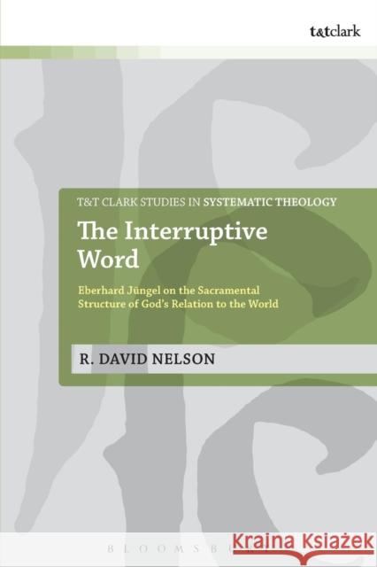 The Interruptive Word: Eberhard Jüngel on the Sacramental Structure of God's Relation to the World Nelson, R. David 9780567658609 T & T Clark International