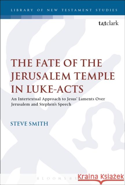 The Fate of the Jerusalem Temple in Luke-Acts: An Intertextual Approach to Jesus' Laments Over Jerusalem and Stephen's Speech Steve Smith 9780567666468