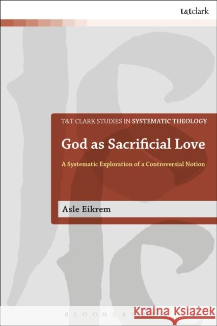 God as Sacrificial Love: A Systematic Exploration of a Controversial Notion Asle Eikrem 9780567678645 T & T Clark International