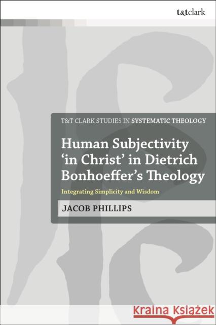 Human Subjectivity 'in Christ' in Dietrich Bonhoeffer's Theology: Integrating Simplicity and Wisdom Jacob Phillips 9780567688606 T&T Clark