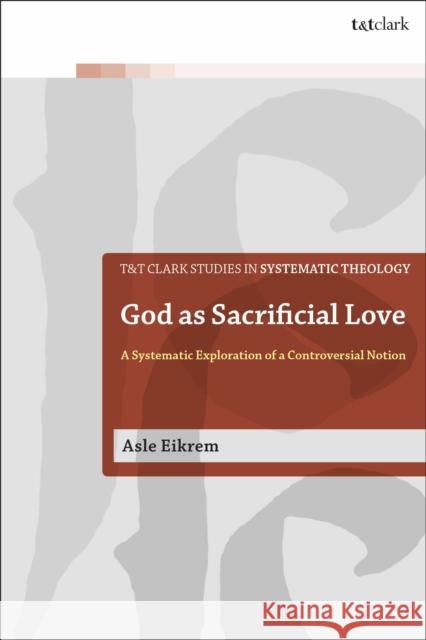 God as Sacrificial Love: A Systematic Exploration of a Controversial Notion Asle Eikrem 9780567689474 T&T Clark