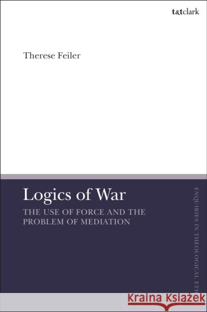 Logics of War: The Use of Force and the Problem of Mediation Therese Feiler Brian Brock Susan F. Parsons 9780567698933 T&T Clark