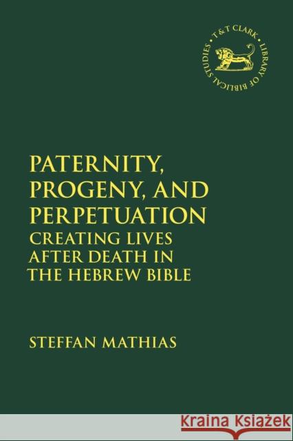 Paternity, Progeny, and Perpetuation: Creating Lives After Death in the Hebrew Bible Steffan Mathias Jacqueline Vayntrub Laura Quick 9780567703323 T&T Clark