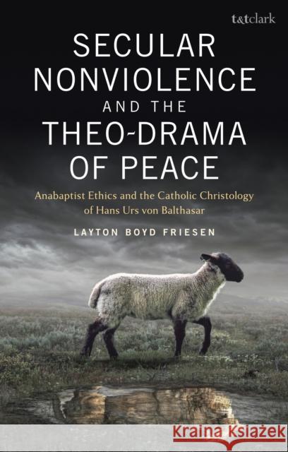 Secular Nonviolence and the Theo-Drama of Peace: Anabaptist Ethics and the Catholic Christology of Hans Urs Von Balthasar Layton Boyd Friesen 9780567704030 Bloomsbury Publishing PLC