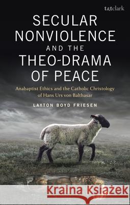 Secular Nonviolence and the Theo-Drama of Peace: Anabaptist Ethics and the Catholic Christology of Hans Urs Von Balthasar Layton Boyd Friesen 9780567704047 T&T Clark
