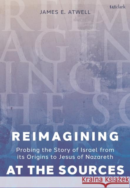Reimagining at the Sources: Probing the Story of Israel from its Origins to Jesus of Nazareth The Very Revd James Atwell 9780567711953 T&T Clark