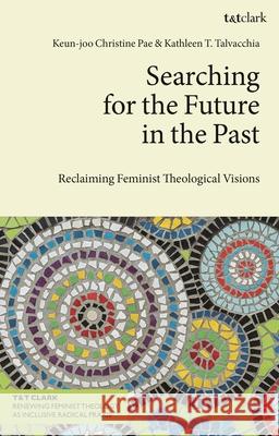 Searching for the Future in the Past: Reclaiming Feminist Theological Visions Keun-Joo Christine Pae Kathleen T. Talvacchia 9780567712196 T&T Clark