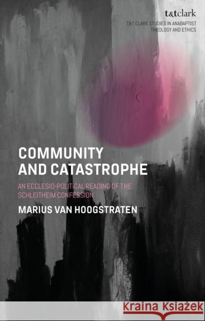 Community and Catastrophe: An Ecclesio-Political Reading of the Schleitheim Confession Dr Marius van Hoogstraten 9780567724564 T&T Clark