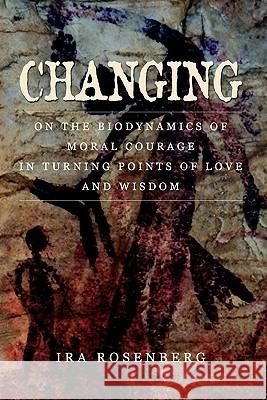 Changing: On the Biodynamics of Moral Courage in Turning Points of Love and Wisdom Ira Rosenberg 9780578011844
