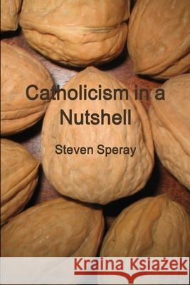 Catholicism in a Nutshell Steven Speray 9780578049007