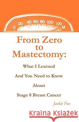 From Zero to Mastectomy: What I Learned and You Need to Know about Stage 0 Breast Cancer Jackie Fox 9780578054162