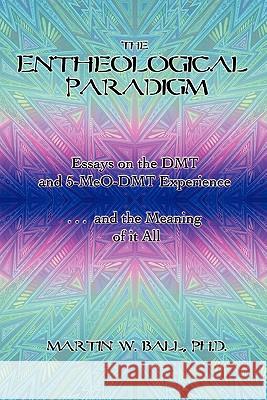 The Entheological Paradigm: Essays on the DMT and 5-MeO-DMT Experience and the Meaning of it All Martin W Ball, Dr, PhD 9780578080802