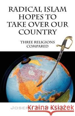Radical Islam Hopes to Take Over Our Country: Three Religions Compared Joseph H. Miller 9780578153193