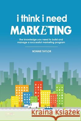 I Think I Need Marketing: The Knowledge You Need to Build and Manage a Successful Marketing Program Bonnie Taylor 9780578168616 I Think I Need, LLC