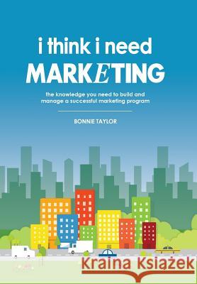 I Think I Need Marketing: The Knowledge You Need to Build and Manage a Successful Marketing Program Bonnie Taylor 9780578168623 I Think I Need, LLC