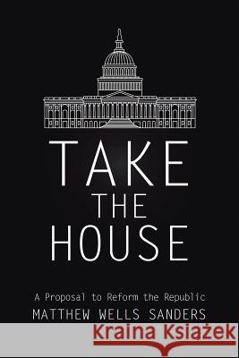 Take the House: A Proposal to Reform the Republic Matthew Wells Sanders 9780578187501